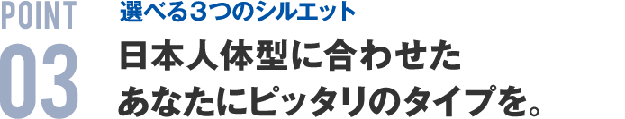 POINT03 選べる３つのシルエット 日本人体型に合わせたあなたにピッタリのタイプを。